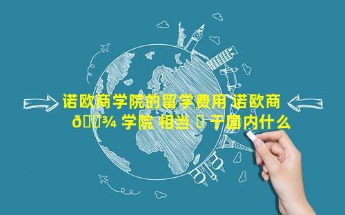 诺欧商学院的留学费用 诺欧商 🌾 学院 相当 ☘ 于国内什么学校